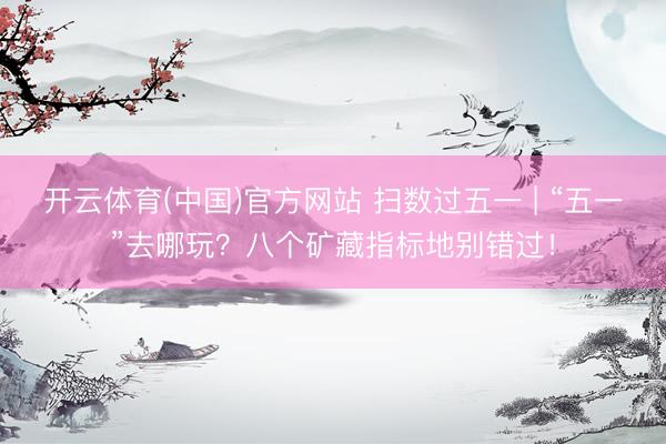 开云体育(中国)官方网站 扫数过五一 | “五一”去哪玩?八个矿藏指标地别错过!