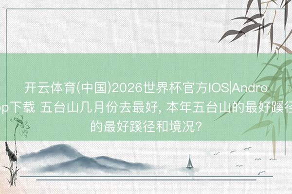 开云体育(中国)2026世界杯官方IOS|Android手机app下载 五台山几月份去最好, 本年五台山的最好蹊径和境况?