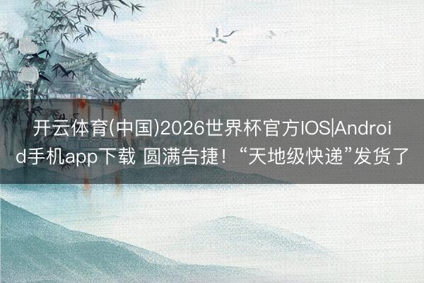 开云体育(中国)2026世界杯官方IOS|Android手机app下载 圆满告捷！“天地级快递”发货了
