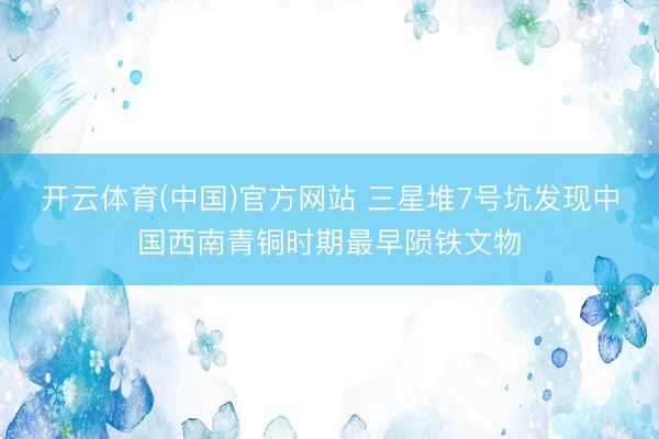 开云体育(中国)官方网站 三星堆7号坑发现中国西南青铜时期最早陨铁文物
