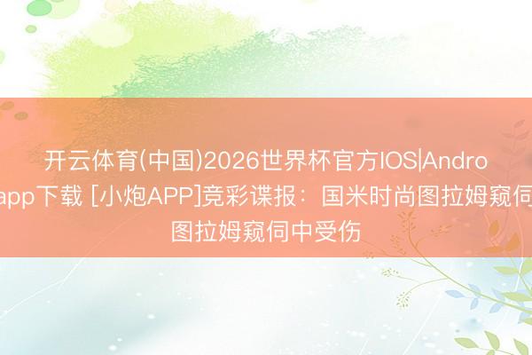 开云体育(中国)2026世界杯官方IOS|Android手机app下载 [小炮APP]竞彩谍报：国米时尚图拉姆窥伺中受伤