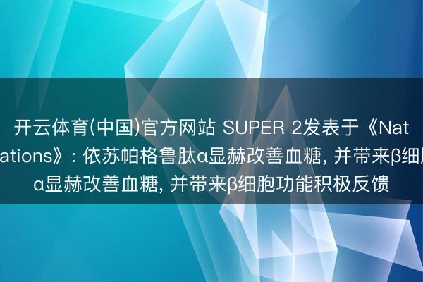 开云体育(中国)官方网站 SUPER 2发表于《Nature Communications》: 依苏帕格鲁肽α显赫改善血糖， 并带来β细胞功能积极反馈