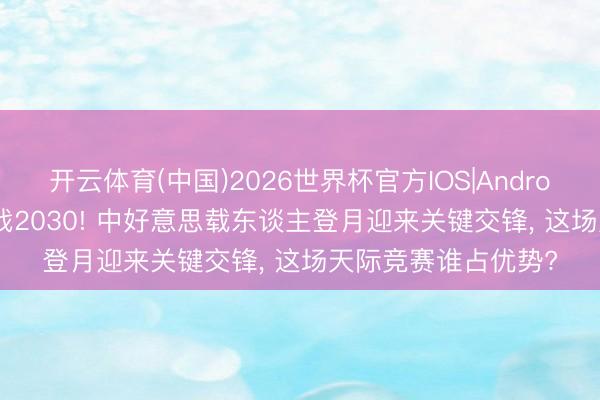 开云体育(中国)2026世界杯官方IOS|Android手机app下载 决战2030! 中好意思载东谈主登月迎来关键交锋， 这场天际竞赛谁占优势?