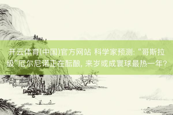 开云体育(中国)官方网站 科学家预测: “哥斯拉级”厄尔尼诺正在酝酿， 来岁或成寰球最热一年?