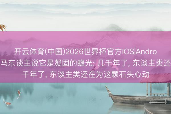 开云体育(中国)2026世界杯官方IOS|Android手机app下载 罗马东谈主说它是凝固的蟾光: 几千年了， 东谈主类还在为这颗石头心动
