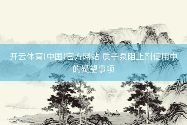 开云体育(中国)官方网站 质子泵阻止剂使用中的疑望事项