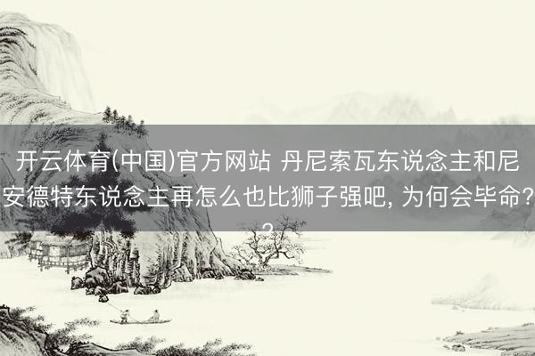 开云体育(中国)官方网站 丹尼索瓦东说念主和尼安德特东说念主再怎么也比狮子强吧， 为何会毕命?