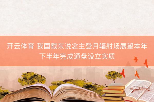 开云体育 我国载东说念主登月辐射场展望本年下半年完成通盘设立实质