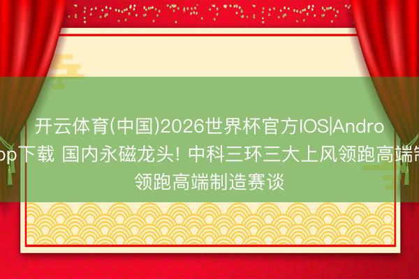 开云体育(中国)2026世界杯官方IOS|Android手机app下载 国内永磁龙头! 中科三环三大上风领跑高端制造赛谈