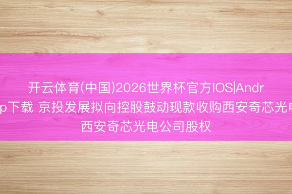 开云体育(中国)2026世界杯官方IOS|Android手机app下载 京投发展拟向控股鼓动现款收购西安奇芯光电公司股权