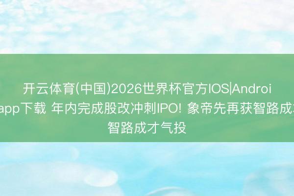 开云体育(中国)2026世界杯官方IOS|Android手机app下载 年内完成股改冲刺IPO! 象帝先再获智路成才气投
