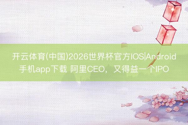 开云体育(中国)2026世界杯官方IOS|Android手机app下载 阿里CEO，又得益一个IPO