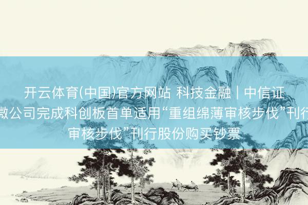 开云体育(中国)官方网站 科技金融 | 中信证券独家助力中微公司完成科创板首单适用“重组绵薄审核步伐”刊行股份购买钞票