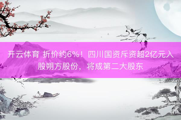 开云体育 折价约6%！四川国资斥资超2亿元入股朔方股份，将成第二大股东