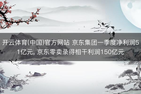 开云体育(中国)官方网站 京东集团一季度净利润51亿元， 京东零卖录得相干利润150亿元