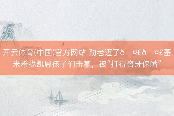 开云体育(中国)官方网站 劲老迈了🤣🤣基米希找凯恩孩子们击掌，<a href=
