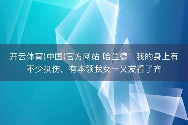 开云体育(中国)官方网站 哈兰德：我的身上有不少执伤，有本领我女一又友看了齐