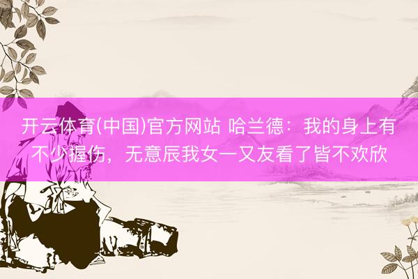 开云体育(中国)官方网站 哈兰德：我的身上有不少握伤，无意辰我女一又友看了皆不欢欣