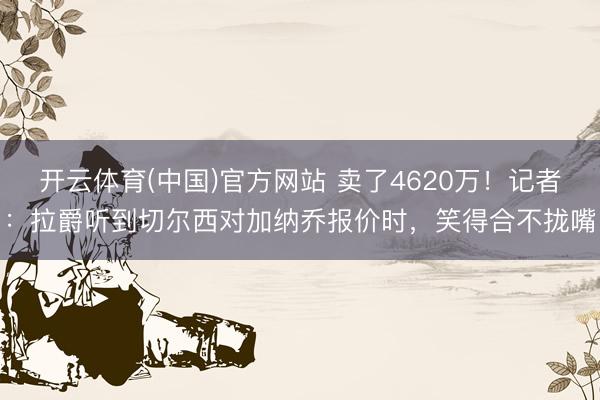 开云体育(中国)官方网站 卖了4620万！记者：拉爵听到切尔西对加纳乔报价时，笑得合不拢嘴