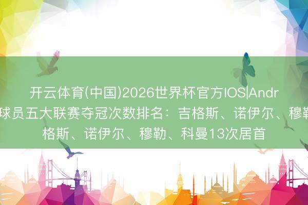 开云体育(中国)2026世界杯官方IOS|Android手机app下载 球员五大联赛夺冠次数排名：吉格斯、诺伊尔、穆勒、科曼13次居首