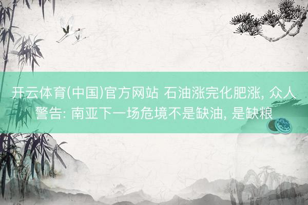 开云体育(中国)官方网站 石油涨完化肥涨， 众人警告: 南亚下一场危境不是缺油， 是缺粮