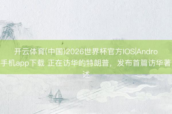 开云体育(中国)2026世界杯官方IOS|Android手机app下载 正在访华的特朗普，发布首篇访华著述