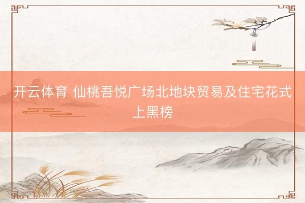 开云体育 仙桃吾悦广场北地块贸易及住宅花式上黑榜