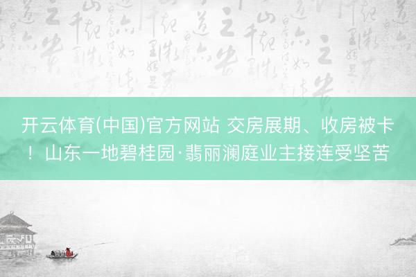 开云体育(中国)官方网站 交房展期、收房被卡！山东一地碧桂园·翡丽澜庭业主接连受坚苦