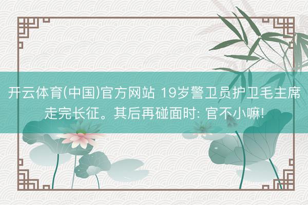开云体育(中国)官方网站 19岁警卫员护卫毛主席走完长征。其后再碰面时: 官不小嘛!