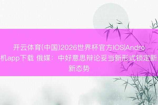 开云体育(中国)2026世界杯官方IOS|Android手机app下载 俄媒：中好意思辩论妥当新形式锁定新态势