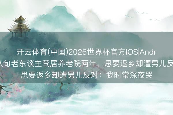 开云体育(中国)2026世界杯官方IOS|Android手机app下载 八旬老东谈主茕居养老院两年,思要返乡却遭男儿反对:我时常深夜哭
