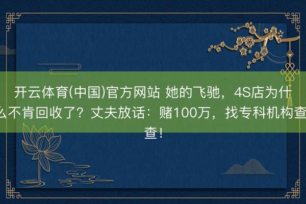 开云体育(中国)官方网站 她的飞驰,4S店为什么不肯回收了?丈夫放话:赌100万,找专科机构查!