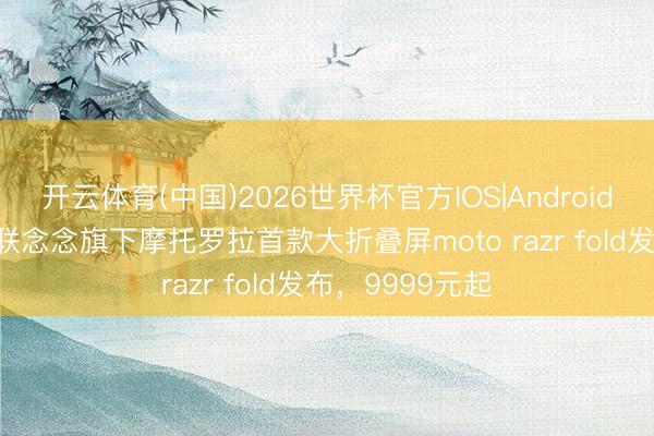 开云体育(中国)2026世界杯官方IOS|Android手机app下载 联念念旗下摩托罗拉首款大折叠屏moto razr fold发布，9999元起