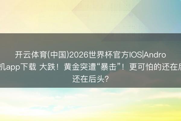 开云体育(中国)2026世界杯官方IOS|Android手机app下载 大跌！黄金突遭“暴击”！更可怕的还在后头？