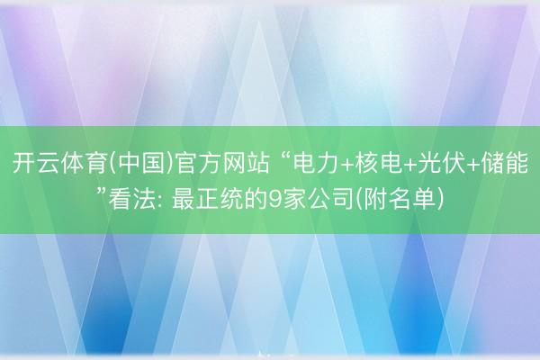 开云体育(中国)官方网站 “电力+核电+光伏+储能”看法: 最正统的9家公司(附名单)