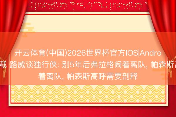 开云体育(中国)2026世界杯官方IOS|Android手机app下载 路威谈独行侠: 别5年后弗拉格闹着离队， 帕森斯高呼需要剖释