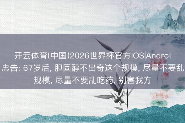 开云体育(中国)2026世界杯官方IOS|Android手机app下载 忠告: 67岁后， 胆固醇不出奇这个规模， 尽量不要乱吃药， 别害我方