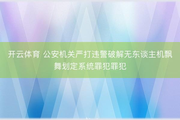 开云体育 公安机关严打违警破解无东谈主机飘舞划定系统罪犯罪犯