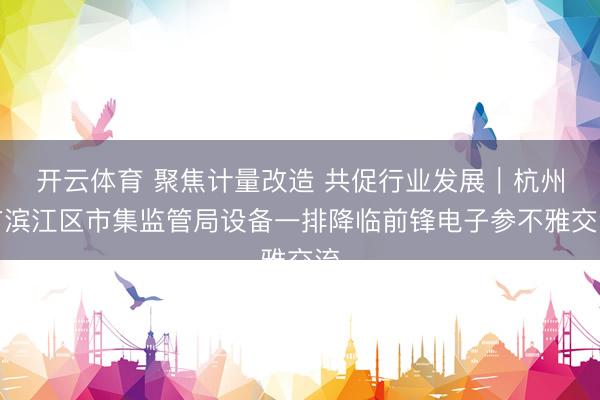 开云体育 聚焦计量改造 共促行业发展|杭州市滨江区市集监管局设备一排降临前锋电子参不雅交流