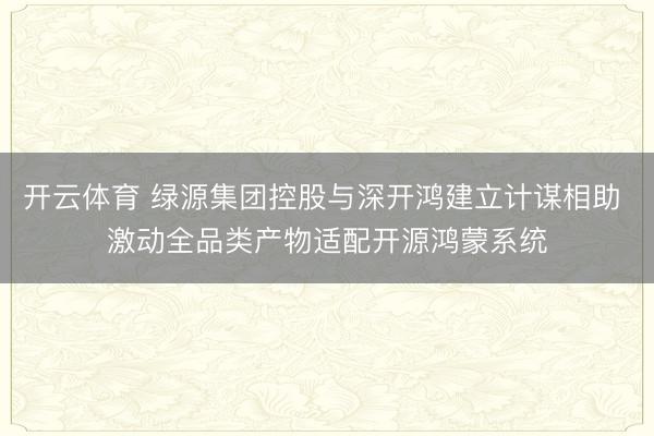 开云体育 绿源集团控股与深开鸿建立计谋相助 激动全品类产物适配开源鸿蒙系统