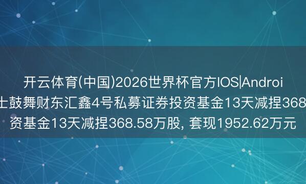 开云体育(中国)2026世界杯官方IOS|Android手机app下载 *ST亚士鼓舞财东汇鑫4号私募证券投资基金13天减捏368.58万股， 套现1952.62万元