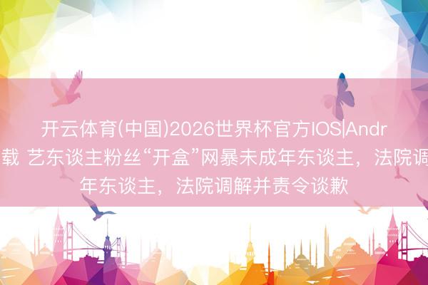 开云体育(中国)2026世界杯官方IOS|Android手机app下载 艺东谈主粉丝“开盒”网暴未成年东谈主，法院调解并责令谈歉