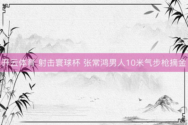 开云体育 射击寰球杯 张常鸿男人10米气步枪摘金