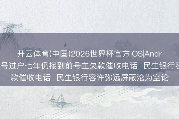 开云体育(中国)2026世界杯官方IOS|Android手机app下载 手机号过户七年仍接到前号主欠款催收电话 民生银行容许弥远屏蔽沦为空论
