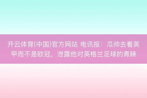 开云体育(中国)官方网站 电讯报:瓜帅去看英甲而不是欧冠,泄露他对英格兰足球的青睐