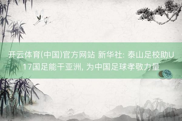 开云体育(中国)官方网站 新华社: 泰山足校助U17国足能干亚洲， 为中国足球孝敬力量