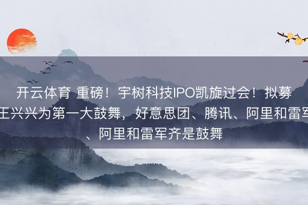 开云体育 重磅！宇树科技IPO凯旋过会！拟募资42亿，王兴兴为第一大鼓舞，好意思团、腾讯、阿里和雷军齐是鼓舞