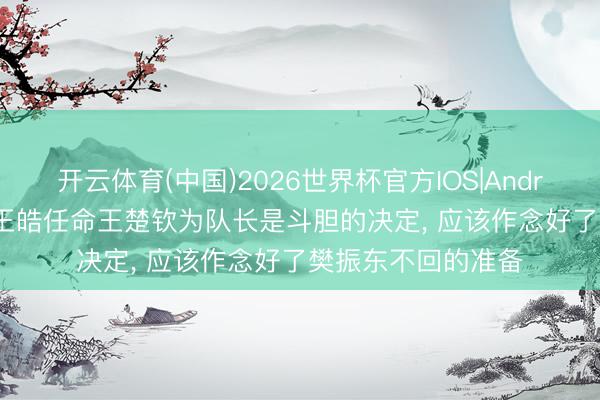 开云体育(中国)2026世界杯官方IOS|Android手机app下载 王皓任命王楚钦为队长是斗胆的决定， 应该作念好了樊振东不回的准备