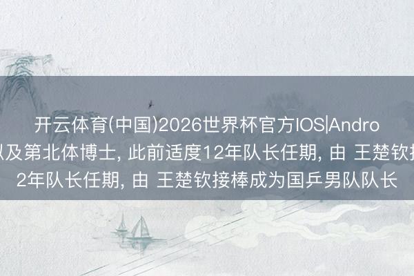 开云体育(中国)2026世界杯官方IOS|Android手机app下载 马龙拟及第北体博士， 此前适度12年队长任期， 由 王楚钦接棒成为国乒男队队长