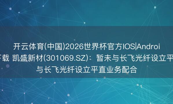 开云体育(中国)2026世界杯官方IOS|Android手机app下载 凯盛新材(301069.SZ)：暂未与长飞光纤设立平直业务配合
